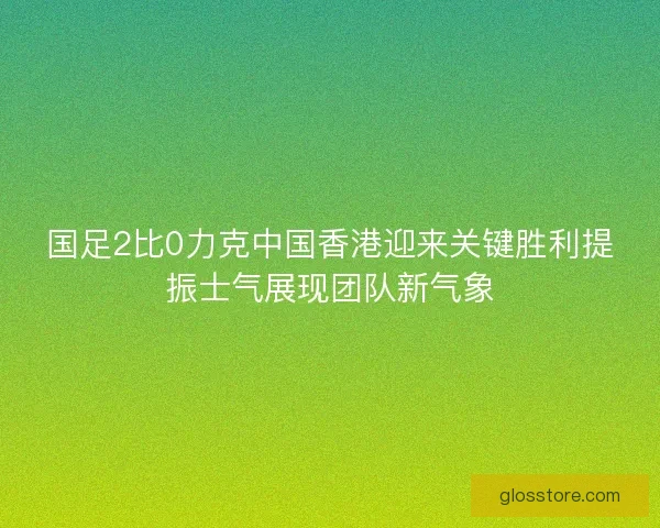 国足2比0力克中国香港迎来关键胜利提振士气展现团队新气象 国足2比0力克中国香港迎来关键胜利提振士气展现团队新气象
