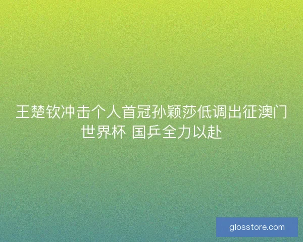 王楚钦冲击个人首冠孙颖莎低调出征澳门世界杯 国乒全力以赴