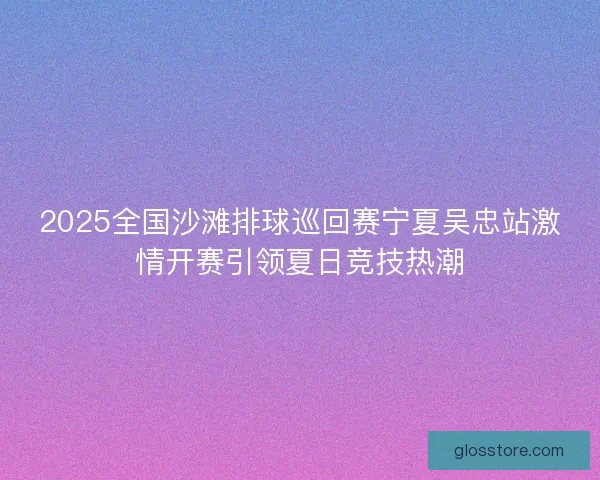 2025全国沙滩排球巡回赛宁夏吴忠站激情开赛引领夏日竞技热潮