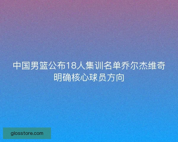 中国男篮公布18人集训名单乔尔杰维奇明确核心球员方向