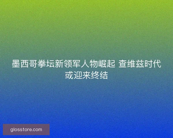 墨西哥拳坛新领军人物崛起 查维兹时代或迎来终结