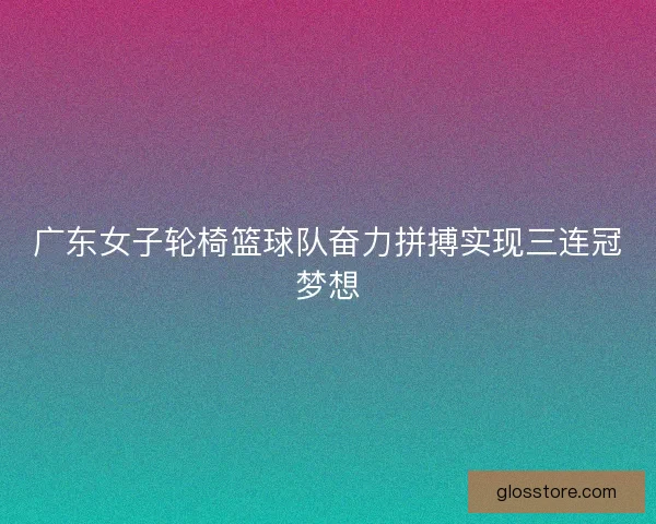 广东女子轮椅篮球队奋力拼搏实现三连冠梦想