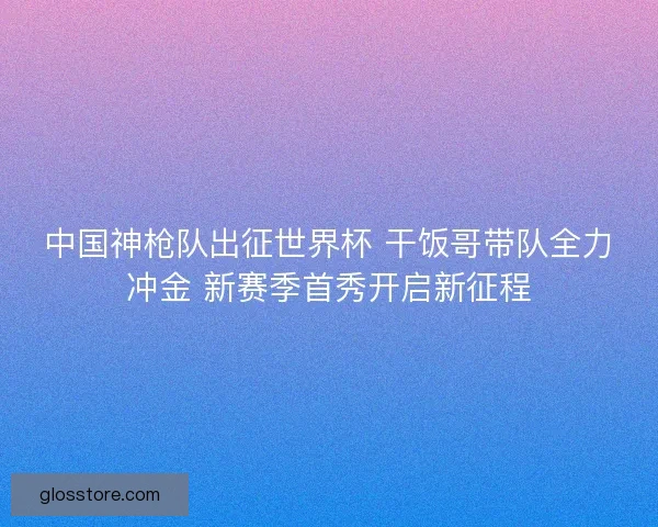 中国神枪队出征世界杯 干饭哥带队全力冲金 新赛季首秀开启新征程 中国神枪队出征世界杯 干饭哥带队全力冲金 新赛季首秀开启新征程