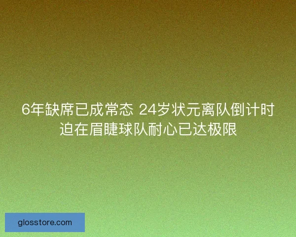 6年缺席已成常态 24岁状元离队倒计时迫在眉睫球队耐心已达极限 6年缺席已成常态 24岁状元离队倒计时迫在眉睫球队耐心已达极限