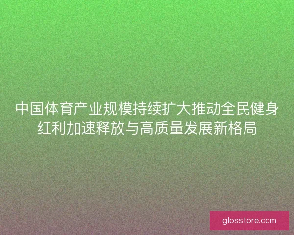 中国体育产业规模持续扩大推动全民健身红利加速释放与高质量发展新格局