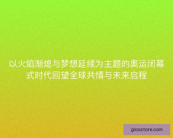 以火焰渐熄与梦想延续为主题的奥运闭幕式时代回望全球共情与未来启程