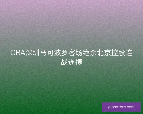 CBA深圳马可波罗客场绝杀北京控股连战连捷 CBA深圳马可波罗客场绝杀北京控股连战连捷
