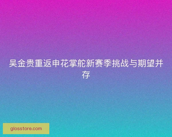吴金贵重返申花掌舵新赛季挑战与期望并存 吴金贵重返申花掌舵新赛季挑战与期望并存