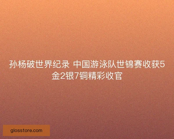 孙杨破世界纪录 中国游泳队世锦赛收获5金2银7铜精彩收官