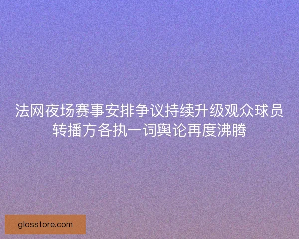 法网夜场赛事安排争议持续升级观众球员转播方各执一词舆论再度沸腾 法网夜场赛事安排争议持续升级观众球员转播方各执一词舆论再度沸腾