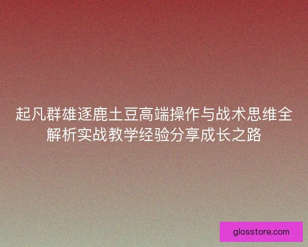 起凡群雄逐鹿土豆高端操作与战术思维全解析实战教学经验分享成长之路 起凡群雄逐鹿土豆高端操作与战术思维全解析实战教学经验分享成长之路