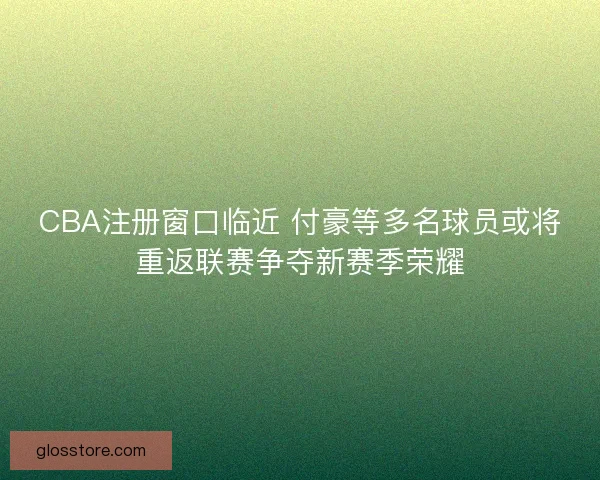 CBA注册窗口临近 付豪等多名球员或将重返联赛争夺新赛季荣耀