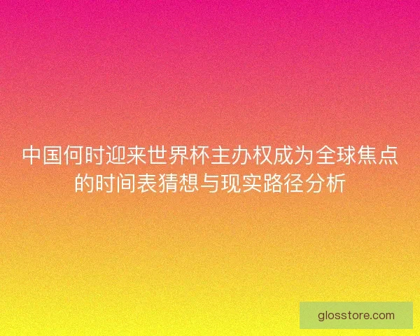 中国何时迎来世界杯主办权成为全球焦点的时间表猜想与现实路径分析 中国何时迎来世界杯主办权成为全球焦点的时间表猜想与现实路径分析