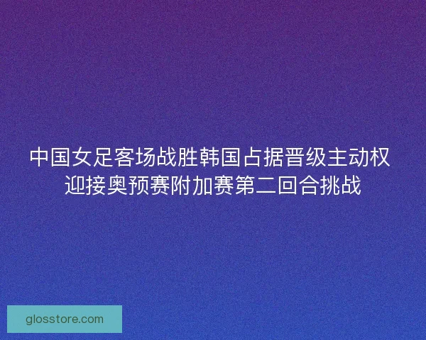 中国女足客场战胜韩国占据晋级主动权 迎接奥预赛附加赛第二回合挑战