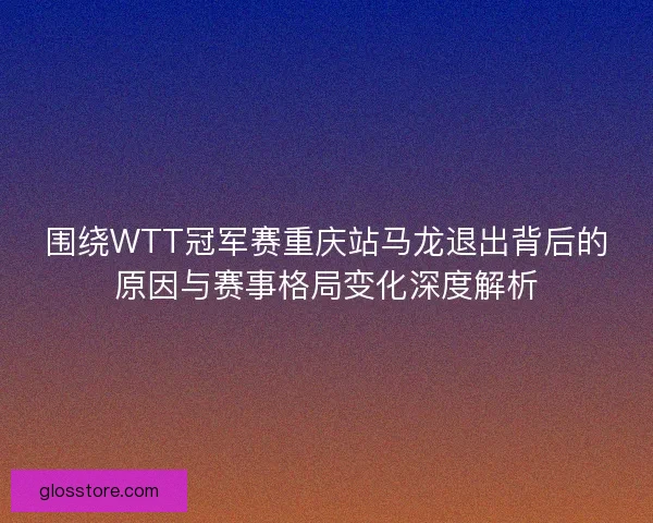 围绕WTT冠军赛重庆站马龙退出背后的原因与赛事格局变化深度解析