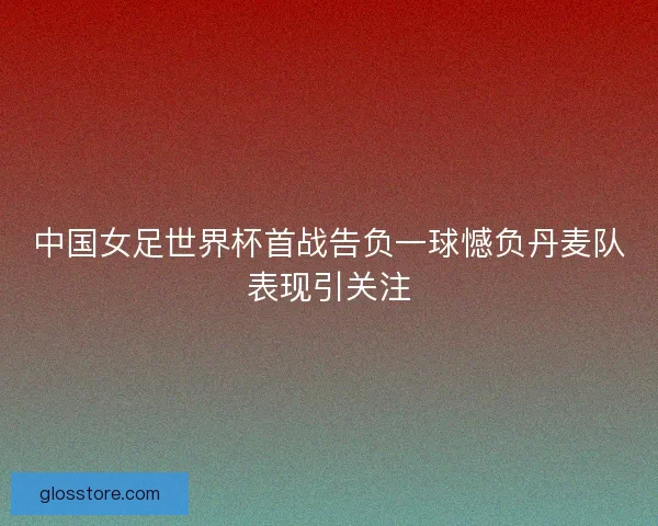 中国女足世界杯首战告负一球憾负丹麦队表现引关注 中国女足世界杯首战告负一球憾负丹麦队表现引关注