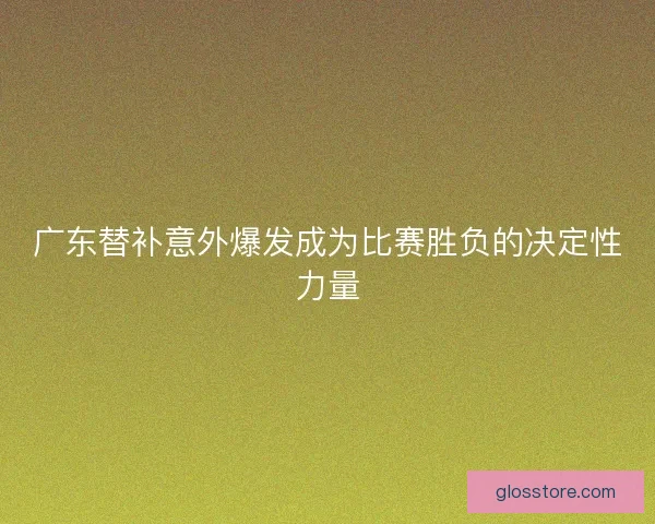 广东替补意外爆发成为比赛胜负的决定性力量