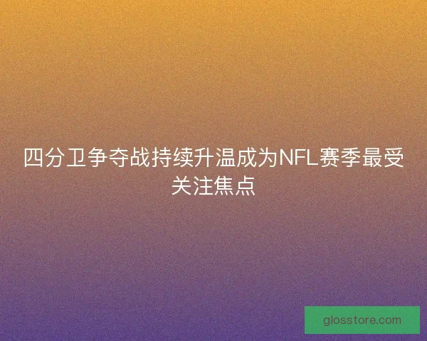 四分卫争夺战持续升温成为NFL赛季最受关注焦点